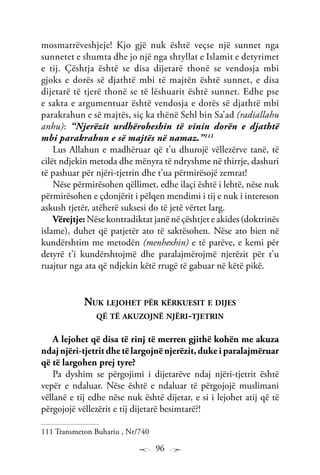96
mosmarrëveshjeje! Kjo gjë nuk është veçse një sunnet nga
sunnetet e shumta dhe jo një nga shtyllat e Islamit e detyrimet
e tij. Çështja është se disa dijetarë thonë se vendosja mbi
gjoks e dorës së djathtë mbi të majtën është sunnet, e disa
dijetarë të tjerë thonë se të lëshuarit është sunnet. Edhe pse
e sakta e argumentuar është vendosja e dorës së djathtë mbi
parakrahun e së majtës, siç ka thënë Sehl bin Sa’ad (radiallahu
anhu): “Njerëzit urdhëroheshin të vinin dorën e djathtë
mbi parakrahun e së majtës në namaz.”111
Lus Allahun e madhëruar që t’u dhurojë vëllezërve tanë, të
cilët ndjekin metoda dhe mënyra të ndryshme në thirrje, dashuri
të pashuar për njëri-tjetrin dhe t’ua përmirësojë zemrat!
Nëse përmirësohen qëllimet, edhe ilaçi është i lehtë, nëse nuk
përmirësohen e çdonjërit i pëlqen mendimi i tij e nuk i intereson
askush tjetër, atëherë suksesi do të jetë vërtet larg.
Vërejtje: Nëse kontradiktat janë në çështjet e akides (doktrinës
islame), duhet që patjetër ato të saktësohen. Nëse ato bien në
kundërshtim me metodën (menhexhin) e të parëve, e kemi për
detyrë t’i kundërshtojmë dhe paralajmërojmë njerëzit për t’u
ruajtur nga ata që ndjekin këtë rrugë të gabuar në këtë pikë.
Nuk lejohet për kërkuesit e dijes
që të akuzojnë njëri-tjetrin
A lejohet që disa të rinj të merren gjithë kohën me akuza
ndaj njëri-tjetrit dhe të largojnë njerëzit, duke i paralajmëruar
që të largohen prej tyre?
Pa dyshim se përgojimi i dijetarëve ndaj njëri-tjetrit është
vepër e ndaluar. Nëse është e ndaluar të përgojojë muslimani
vëllanë e tij edhe nëse nuk është dijetar, e si i lejohet atij që të
përgojojë vëllezërit e tij dijetarë besimtarë?!
111 Transmeton Buhariu , Nr/740
 