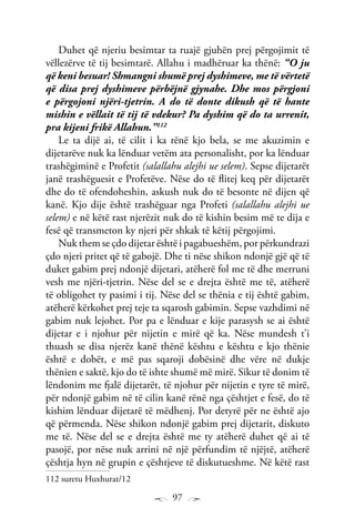 97
Duhet që njeriu besimtar ta ruajë gjuhën prej përgojimit të
vëllezërve të tij besimtarë. Allahu i madhëruar ka thënë: “O ju
që keni besuar! Shmangni shumë prej dyshimeve, me të vërtetë
që disa prej dyshimeve përbëjnë gjynahe. Dhe mos përgjoni
e përgojoni njëri-tjetrin. A do të donte dikush që të hante
mishin e vëllait të tij të vdekur? Pa dyshim që do ta urrenit,
pra kijeni frikë Allahun.”112
Le ta dijë ai, të cilit i ka rënë kjo bela, se me akuzimin e
dijetarëve nuk ka lënduar vetëm ata personalisht, por ka lënduar
trashëgiminë e Profetit (salallahu alejhi ue selem). Sepse dijetarët
janë trashëguesit e Profetëve. Nëse do të flitej keq për dijetarët
dhe do të ofendoheshin, askush nuk do të besonte në dijen që
kanë. Kjo dije është trashëguar nga Profeti (salallahu alejhi ue
selem) e në këtë rast njerëzit nuk do të kishin besim më te dija e
fesë që transmeton ky njeri për shkak të këtij përgojimi.
Nuk them se çdo dijetar është i pagabueshëm, por përkundrazi
çdo njeri pritet që të gabojë. Dhe ti nëse shikon ndonjë gjë që të
duket gabim prej ndonjë dijetari, atëherë fol me të dhe merruni
vesh me njëri-tjetrin. Nëse del se e drejta është me të, atëherë
të obligohet ty pasimi i tij. Nëse del se thënia e tij është gabim,
atëherë kërkohet prej teje ta sqarosh gabimin. Sepse vazhdimi në
gabim nuk lejohet. Por pa e lënduar e kije parasysh se ai është
dijetar e i njohur për nijetin e mirë që ka. Nëse mundesh t’i
thuash se disa njerëz kanë thënë kështu e kështu e kjo thënie
është e dobët, e më pas sqaroji dobësinë dhe vëre në dukje
thënien e saktë, kjo do të ishte shumë më mirë. Sikur të donim të
lëndonim me fjalë dijetarët, të njohur për nijetin e tyre të mirë,
për ndonjë gabim në të cilin kanë rënë nga çështjet e fesë, do të
kishim lënduar dijetarë të mëdhenj. Por detyrë për ne është ajo
që përmenda. Nëse shikon ndonjë gabim prej dijetarit, diskuto
me të. Nëse del se e drejta është me ty atëherë duhet që ai të
pasojë, por nëse nuk arrini në një përfundim të njëjtë, atëherë
çështja hyn në grupin e çështjeve të diskutueshme. Në këtë rast
112 suretu Huxhurat/12
 