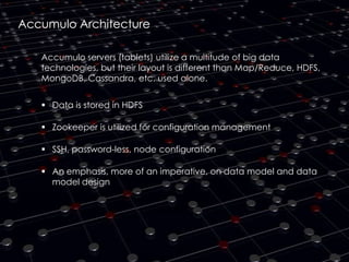 Accumulo Architecture
Accumulo servers (tablets) utilize a multitude of big data
technologies, but their layout is different than Map/Reduce, HDFS,
MongoDB, Cassandra, etc. used alone.
 Data is stored in HDFS
 Zookeeper is utilized for configuration management
 SSH, password-less, node configuration
 An emphasis, more of an imperative, on data model and data
model design

 