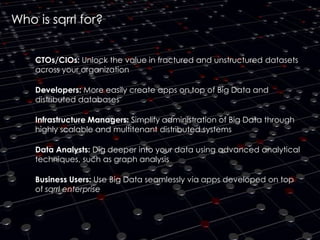 Who is sqrrl for?
CTOs/CIOs: Unlock the value in fractured and unstructured datasets
across your organization

Developers: More easily create apps on top of Big Data and
distributed databases
Infrastructure Managers: Simplify administration of Big Data through
highly scalable and multitenant distributed systems
Data Analysts: Dig deeper into your data using advanced analytical
techniques, such as graph analysis
Business Users: Use Big Data seamlessly via apps developed on top
of sqrrl enterprise

 
