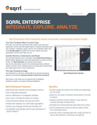 DATASHEET
SQRRL ENTERPRISE
INTEGRATE. EXPLORE. ANALYZE.
Sqrrl Enterprise links important assets and events, accelerating analyst insight.
You Can’t Analyze What You Don’t See
Every day, more and more data flows inside, outside, and across your
organization. Buried inside this digital footprint is valuable information about
your customers, employees, goods, services, and competition. What if you
could visually explore the context of the actors, assets, and events
represented in all the noise? Now, you can.
Quickly Observe, Understand, and React
Our innovative approach uses a technique called Linked Data Analysis to
identify hidden opportunities and threats represented in massive amounts
of data. The Sqrrl Enterprise web interface lets analysts
dive into the information, research the relationships between different
entities, drill down to the underlying data, and rapidly gain understanding
and insight about what’s in their environment.
The Sqrrl Enterprise Edge
Sqrrl Enterprise is a real-time, unified platform for securely integrating, Sqrrl Enterprise User Interface
exploring, and analyzing massive amounts of data from any source.
Sqrrl excels in use cases such as cybersecurity investigation,
healthcare analytics, and national defense/intelligence.
Sqrrl Enterprise Features:
•Web-based data exploration and investigation interface
•User-configurable dashboards
•Secure collaboration on investigative workflows
•Save, share, and replay the steps of an analysis
•Track provenance between raw data and context
•Flexible data mappings and customizable aggregations
•SqrrlQL query language and the Sqrrl Developer API
•Compatibility and integration with all major distributions of
Apache Hadoop™
Benefits:
•Visually navigate the context of the entities and relationships
you care about
•Determine root cause of important events before it’s too late
to respond
•Discover previously unknown patterns in your data and
correlate seemingly unrelated events
•Anticipate and preempt potential issues before they surface
•Enrich existing solution data and alerts by adding context
from varied data sources
•Lower the costs of managing data with a single tool suite for
secure data exploration, processing, and reporting
 