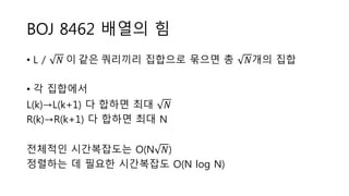 BOJ 8462 배열의 힘
• L / 𝑁 이 같은 쿼리끼리 집합으로 묶으면 총 𝑁개의 집합
• 각 집합에서
L(k)→L(k+1) 다 합하면 최대 𝑁
R(k)→R(k+1) 다 합하면 최대 N
전체적인 시간복잡도는 O(N 𝑁)
정렬하는 데 필요한 시간복잡도 O(N log N)
 