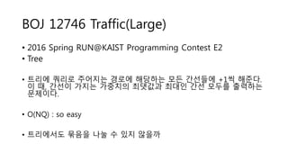BOJ 12746 Traffic(Large)
• 2016 Spring RUN@KAIST Programming Contest E2
• Tree
• 트리에 쿼리로 주어지는 경로에 해당하는 모든 간선들에 +1씩 해준다.
이 때, 간선이 가지는 가중치의 최댓값과 최대인 간선 모두를 출력하는
문제이다.
• O(NQ) : so easy
• 트리에서도 묶음을 나눌 수 있지 않을까
 