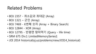 Related Problems
• BOJ 2357 - 최소값과 최대값 (Array)
• BOJ 1321 – 군인 (Array)
• BOJ 7469 - K번째 숫자 (Array + Binary Search)
• BOJ 12844 - XOR (Array)
• BOJ 12795 - 반평면 땅따먹기 (Query - life time)
• SRM 675 Div.1 LimitedMemorySeries1
• JOI 2014 historical(oj.uz/problems/view/JOI14_historical)
 