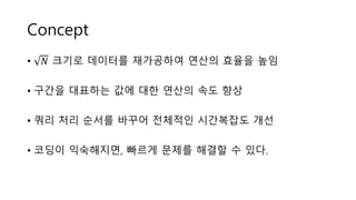 Concept
• 𝑁 크기로 데이터를 재가공하여 연산의 효율을 높임
• 구간을 대표하는 값에 대한 연산의 속도 향상
• 쿼리 처리 순서를 바꾸어 전체적인 시간복잡도 개선
• 코딩이 익숙해지면, 빠르게 문제를 해결할 수 있다.
 