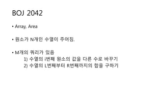 BOJ 2042
• Array, Area
• 원소가 N개인 수열이 주어짐.
• M개의 쿼리가 있음
1) 수열의 i번째 원소의 값을 다른 수로 바꾸기
2) 수열의 L번째부터 R번째까지의 합을 구하기
 