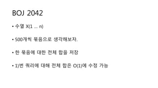 BOJ 2042
• 수열 X(1 … n)
• 500개씩 묶음으로 생각해보자.
• 한 묶음에 대한 전체 합을 저장
• 1)번 쿼리에 대해 전체 합은 O(1)에 수정 가능
 