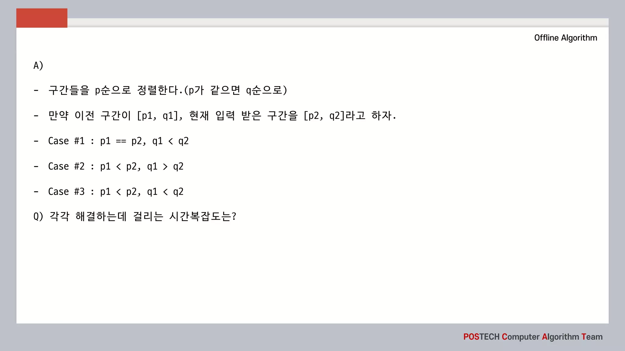 POSTECH Computer Algorithm Team
Offline Algorithm
A)
- 구간들을 p순으로 정렬한다.(p가 같으면 q순으로)
- 만약 이전 구간이 [p1,	q1],	현재 입력 받은 구간을 [p2,	q2]라고 하자.
- Case	#1	:	p1	==	p2,	q1	<	q2
- Case	#2	:	p1	<	p2,	q1	>	q2
- Case	#3	:	p1	<	p2,	q1	<	q2
Q)	각각 해결하는데 걸리는 시간복잡도는?
 