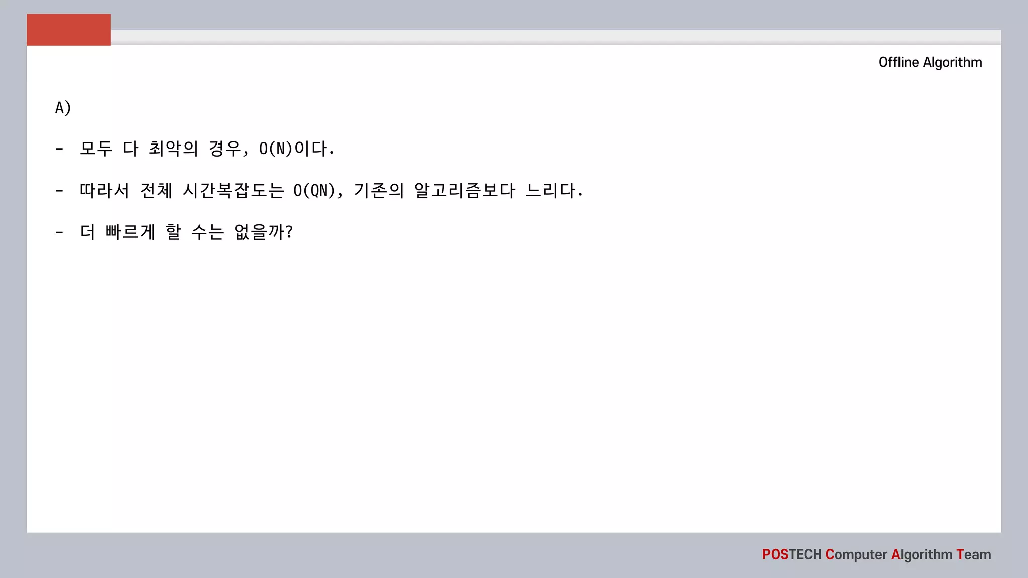 POSTECH Computer Algorithm Team
Offline Algorithm
A)
- 모두 다 최악의 경우, O(N)이다.
- 따라서 전체 시간복잡도는 O(QN),	기존의 알고리즘보다 느리다.
- 더 빠르게 할 수는 없을까?
 