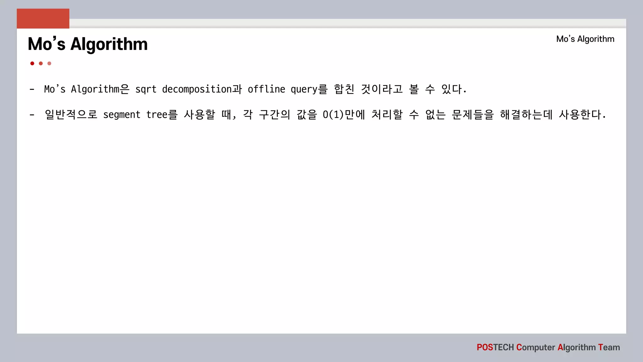 POSTECH Computer Algorithm Team
- Mo’s	Algorithm은 sqrt	decomposition과 offline	query를 합친 것이라고 볼 수 있다.
- 일반적으로 segment	tree를 사용할 때, 각 구간의 값을 O(1)만에 처리할 수 없는 문제들을 해결하는데 사용한다.
Mo’s Algorithm Mo’s Algorithm
 