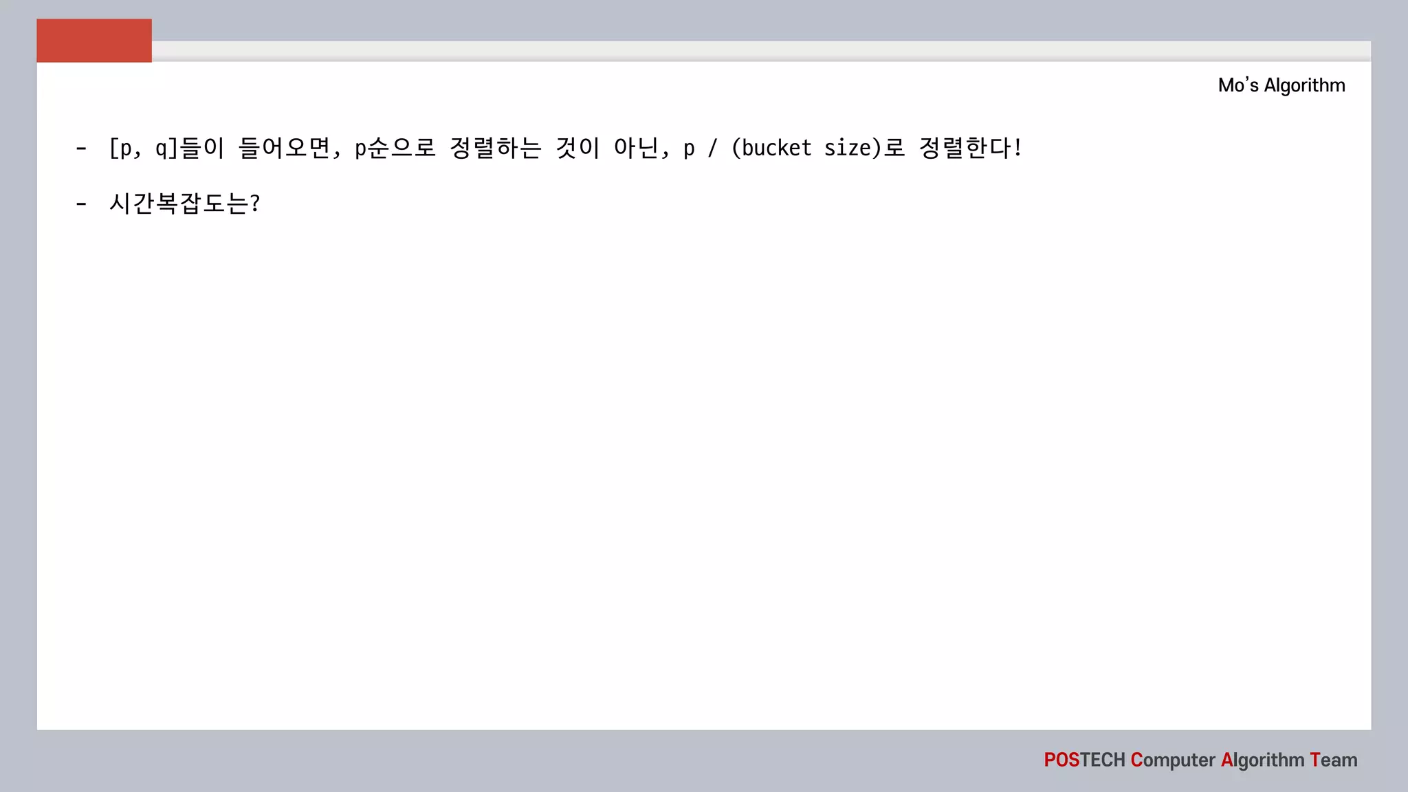 POSTECH Computer Algorithm Team
Mo’s Algorithm
- [p,	q]들이 들어오면, p순으로 정렬하는 것이 아닌, p	/	(bucket	size)로 정렬한다!
- 시간복잡도는?
 