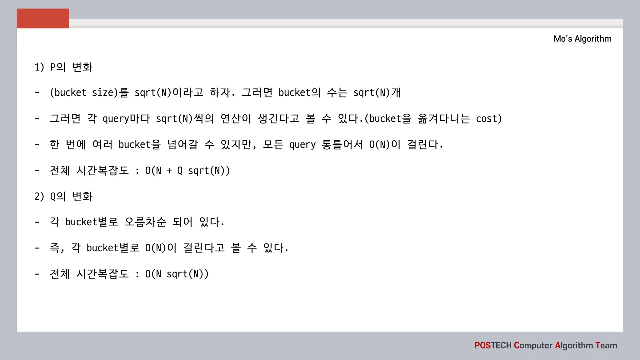 POSTECH Computer Algorithm Team
Mo’s Algorithm
1) P의 변화
- (bucket	size)를 sqrt(N)이라고 하자. 그러면 bucket의 수는 sqrt(N)개
- 그러면 각 query마다 sqrt(N)씩의 연산이 생긴다고 볼 수 있다.(bucket을 옮겨다니는 cost)
- 한 번에 여러 bucket을 넘어갈 수 있지만,	모든 query	통틀어서 O(N)이 걸린다.	
- 전체 시간복잡도 :	O(N	+	Q	sqrt(N))
2)	Q의 변화
- 각 bucket별로 오름차순 되어 있다.
- 즉,	각 bucket별로 O(N)이 걸린다고 볼 수 있다.
- 전체 시간복잡도 :	O(N	sqrt(N))
 