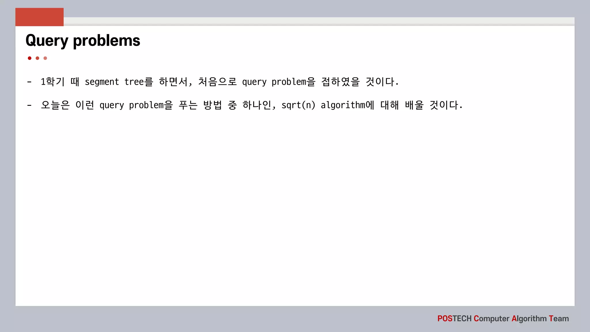 POSTECH Computer Algorithm Team
- 1학기 때 segment	tree를 하면서, 처음으로 query	problem을 접하였을 것이다.
- 오늘은 이런 query	problem을 푸는 방법 중 하나인, sqrt(n)	algorithm에 대해 배울 것이다.
Query problems
 