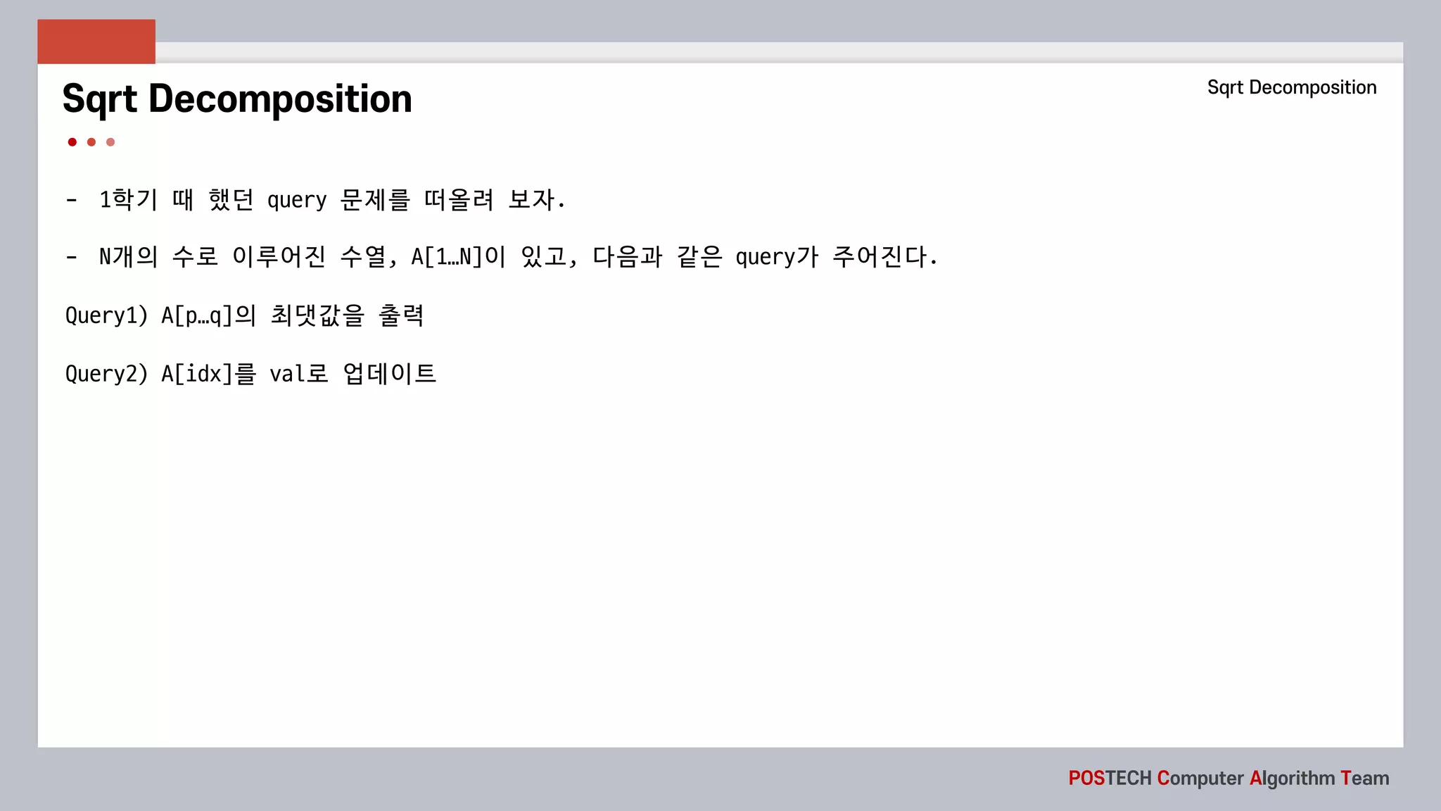 POSTECH Computer Algorithm Team
- 1학기 때 했던 query	문제를 떠올려 보자.
- N개의 수로 이루어진 수열, A[1…N]이 있고, 다음과 같은 query가 주어진다.
Query1)	A[p…q]의 최댓값을 출력
Query2)	A[idx]를 val로 업데이트
Sqrt Decomposition Sqrt Decomposition
 