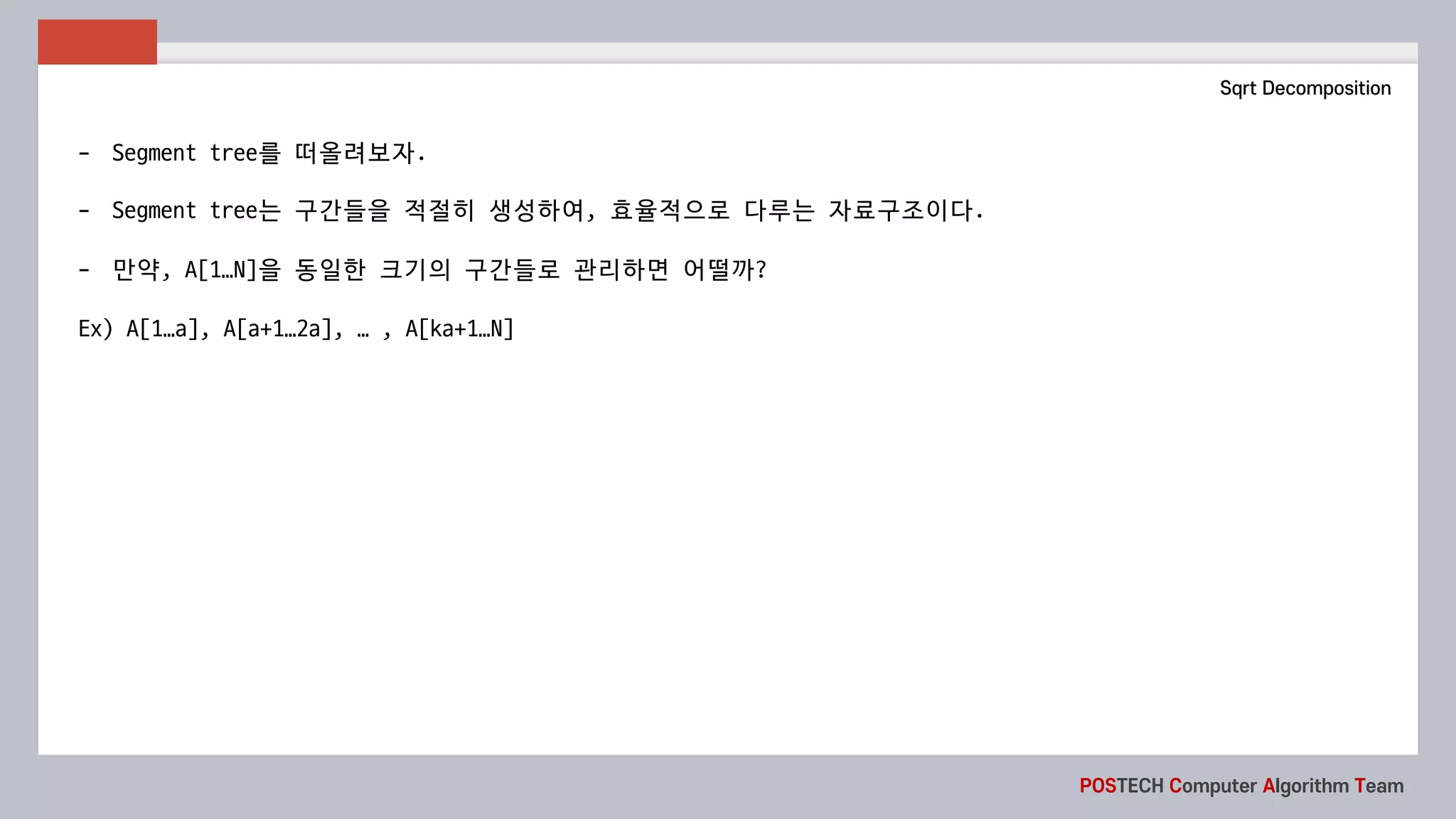 POSTECH Computer Algorithm Team
Sqrt Decomposition
- Segment	tree를 떠올려보자.
- Segment	tree는 구간들을 적절히 생성하여, 효율적으로 다루는 자료구조이다.
- 만약, A[1…N]을 동일한 크기의 구간들로 관리하면 어떨까?
Ex)	A[1…a],	A[a+1…2a],	…	,	A[ka+1…N]
 