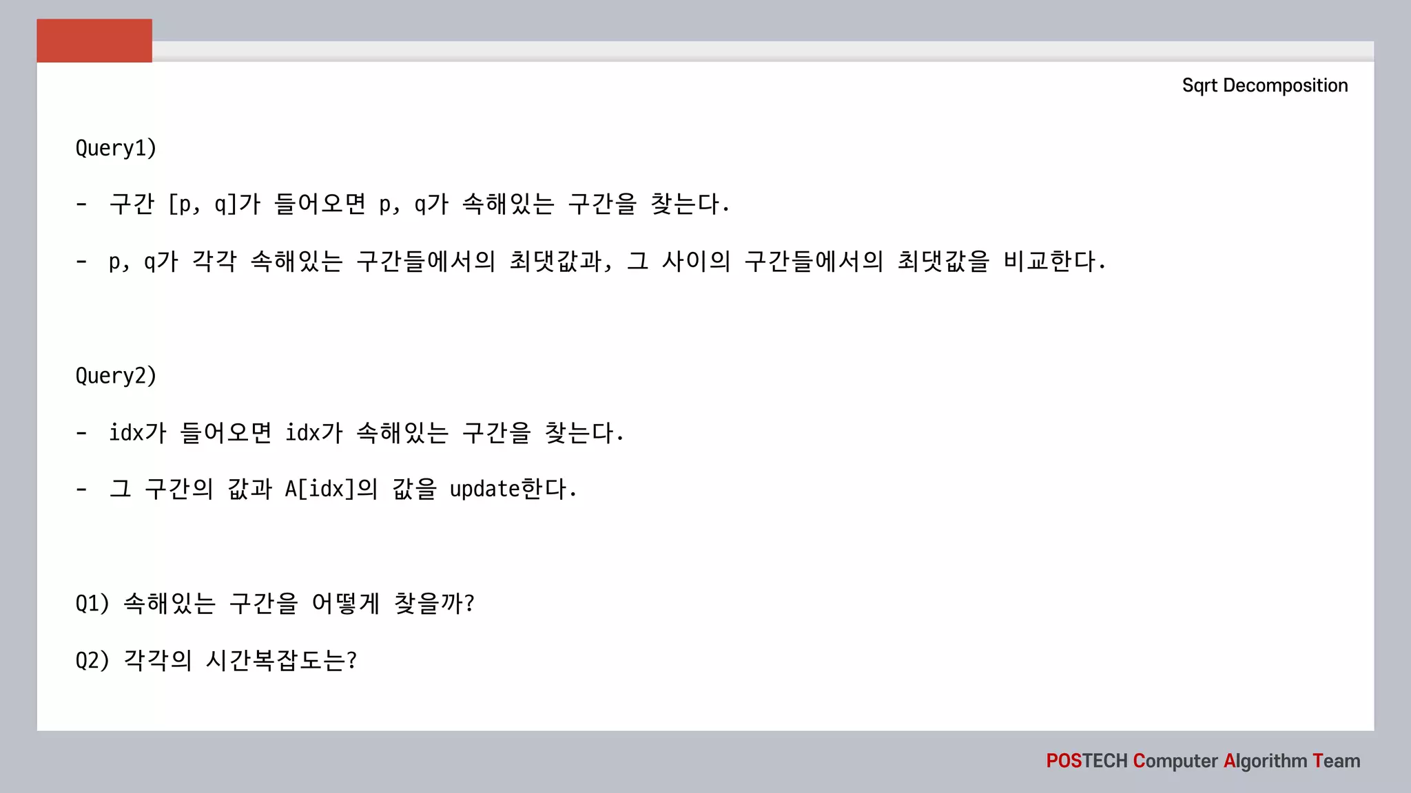 POSTECH Computer Algorithm Team
Sqrt Decomposition
Query1)
- 구간 [p,	q]가 들어오면 p,	q가 속해있는 구간을 찾는다.
- p, q가 각각 속해있는 구간들에서의 최댓값과, 그 사이의 구간들에서의 최댓값을 비교한다.
Query2)
- idx가 들어오면 idx가 속해있는 구간을 찾는다.
- 그 구간의 값과 A[idx]의 값을 update한다.
Q1)	속해있는 구간을 어떻게 찾을까?
Q2)	각각의 시간복잡도는?
 