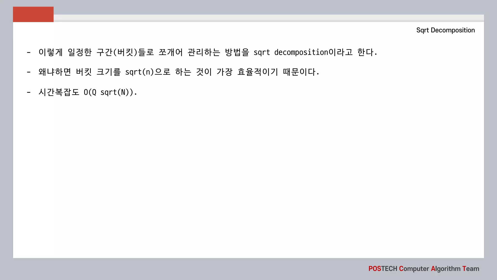 POSTECH Computer Algorithm Team
Sqrt Decomposition
- 이렇게 일정한 구간(버킷)들로 쪼개어 관리하는 방법을 sqrt	decomposition이라고 한다.
- 왜냐하면 버킷 크기를 sqrt(n)으로 하는 것이 가장 효율적이기 때문이다.
- 시간복잡도 O(Q	sqrt(N)).
 
