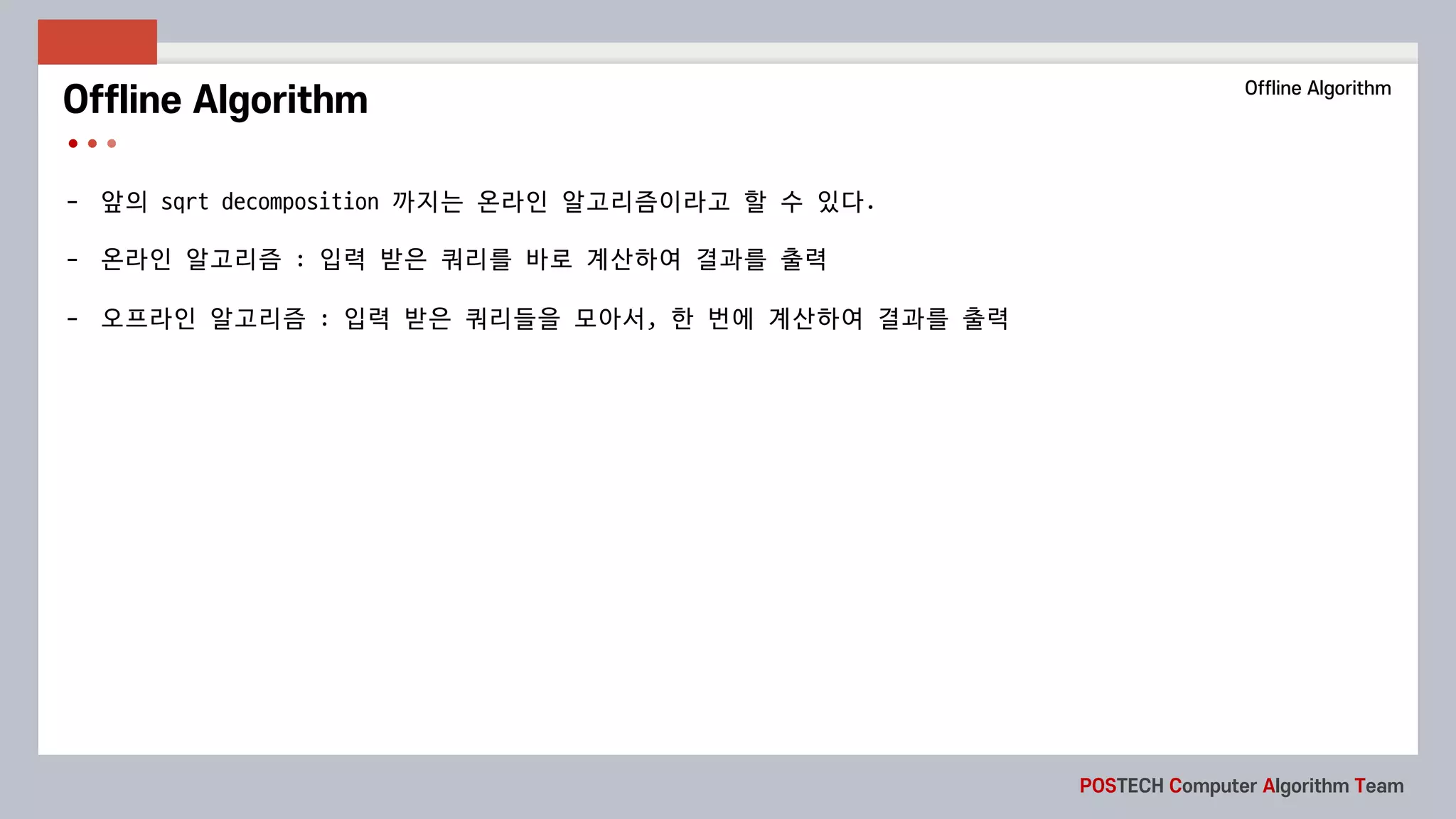 POSTECH Computer Algorithm Team
- 앞의 sqrt	decomposition 까지는 온라인 알고리즘이라고 할 수 있다.
- 온라인 알고리즘 : 입력 받은 쿼리를 바로 계산하여 결과를 출력
- 오프라인 알고리즘 : 입력 받은 쿼리들을 모아서, 한 번에 계산하여 결과를 출력
Offline Algorithm Offline Algorithm
 