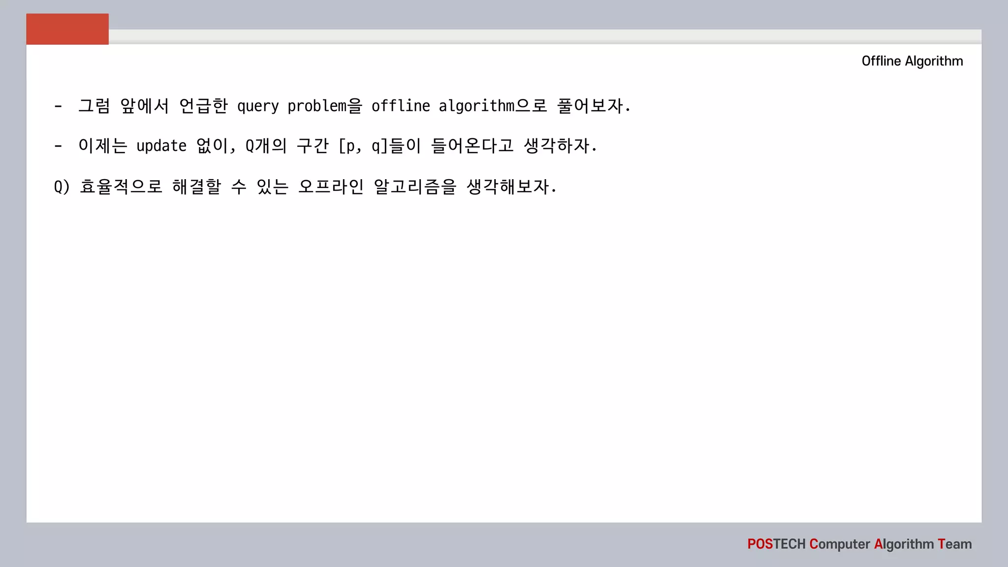 POSTECH Computer Algorithm Team
Offline Algorithm
- 그럼 앞에서 언급한 query	problem을 offline	algorithm으로 풀어보자.
- 이제는 update 없이, Q개의 구간 [p,	q]들이 들어온다고 생각하자.
Q)	효율적으로 해결할 수 있는 오프라인 알고리즘을 생각해보자.
 