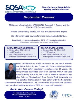 September Courses
Contact Scott or Vanessa at
info@seafoodcertification.com
305-877-1932
Scott Zimmerman is a lead instructor for the FSPCA Preven-
tive Controls for Human Course. Mr. Zimmerman has special-
ized in food safety regulatory compliance for 15 years. His
firm provides accredited courses in Seafood HACCP and Good
Manufacturing Practices. He holds a Master’s Degree in Ap-
plied Science (Aquaculture) from James Cook University and
is a Certified Professional in Food Safety with the National En-
vironmental Health Association. Mr. Zimmerman also maintains qualifica-
tions as a lead auditor for several GFSI benchmarked standards.
Your Partner in Food Safety,
Quality and Certification
SQSA now offers both the AFDO HACCP Segment II Course and the
FSPCA PCQI Course monthly.
We are conveniently located just five minutes from the airport.
We offer small sized courses for more individualized attention.
Book both courses and receive 20% off the registration fee
(discount does not include the cost of books and certificate)
AFDO HACCP Segment I
 September 30th, 2016
 $400/student
 For more information visit:
www.seafoodcertification.com
FSPCA PCQI Course
 September 27-29, 2016
 $725/student
 For more information visit:
www.producecertification.com
Book Your Course Today!
 