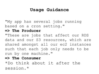 Usage Guidance
"My app has several jobs running
based on a cron setting."
=> The Producer
"These are jobs that affect our RDS
data and our S3 resources, which are
shared amongst all our ec2 instances
such that each job only needs to be
run by one machine."
=> The Consumer
*Do think about it after the
session.*
 