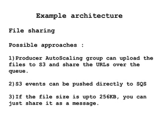 Example architecture
File sharing
Possible approaches :
1)Producer AutoScaling group can upload the
files to S3 and share the URLs over the
queue.
2)S3 events can be pushed directly to SQS
3)If the file size is upto 256KB, you can
just share it as a message.
 