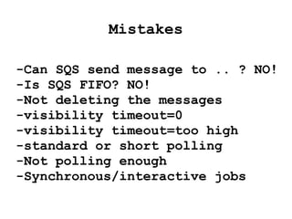 Mistakes
-Can SQS send message to .. ? NO!
-Is SQS FIFO? NO!
-Not deleting the messages
-visibility timeout=0
-visibility timeout=too high
-Using standard/short polling
-Not polling enough
-Retention period=too low
-Synchronous/interactive jobs
-Producer=consumer(same machine)
 