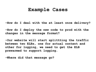 Example Cases
-How do I deal with the at least once delivery?
-How do I deploy the new code to prod with the
changes in the message format?
-Our website will start splittting the traffic
between two ELBs, one for actual content and
other for logging, we need to get the ELB
prewarmed to support logging.
-Where did that message go?
 