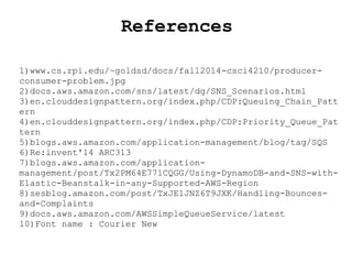 References
1)www.cs.rpi.edu/~goldsd/docs/fall2014-csci4210/producer-
consumer-problem.jpg
2)docs.aws.amazon.com/sns/latest/dg/SNS_Scenarios.html
3)en.clouddesignpattern.org/index.php/CDP:Queuing_Chain_Patt
ern
4)en.clouddesignpattern.org/index.php/CDP:Priority_Queue_Pat
tern
5)blogs.aws.amazon.com/application-management/blog/tag/SQS
6)Re:invent'14 ARC313
7)blogs.aws.amazon.com/application-
management/post/Tx2PM64E771CQGG/Using-DynamoDB-and-SNS-with-
Elastic-Beanstalk-in-any-Supported-AWS-Region
8)sesblog.amazon.com/post/TxJE1JNZ6T9JXK/Handling-Bounces-
and-Complaints
9)docs.aws.amazon.com/AWSSimpleQueueService/latest
10)Font name : Courier New
 