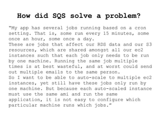 How did SQS solve a problem?
“My app has several jobs running based on a cron
setting. That is, some run every 15 minutes, some
once an hour, some once a day.
These are jobs that affect our RDS data and our S3
resources, which are shared amongst all our ec2
instances such that each job only needs to be run
by one machine. Running the same job multiple
times is at best wasteful, and at worst could send
out multiple emails to the same person.
So I want to be able to auto-scale to multiple ec2
instances, yet still have these jobs only run by
one machine. But because each auto-scaled instance
must use the same ami and run the same
application, it is not easy to configure which
particular machine runs which jobs.”
 