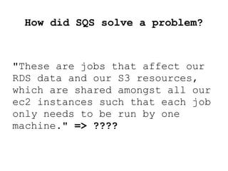 How did SQS solve a problem?
"These are jobs that affect our
RDS data and our S3 resources,
which are shared amongst all our
ec2 instances such that each job
only needs to be run by one
machine." => ????
 