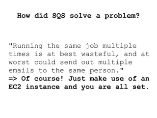 How did SQS solve a problem?
"Running the same job multiple
times is at best wasteful, and at
worst could send out multiple
emails to the same person."
=> Of course! Just make use of an
EC2 instance and you are all set.
 