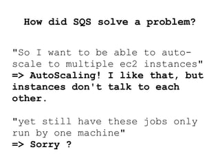 How did SQS solve a problem?
"So I want to be able to auto-
scale to multiple ec2 instances"
=> AutoScaling! I like that, but
instances don't talk to each
other.
"yet still have these jobs only
run by one machine"
=> Sorry ?
 