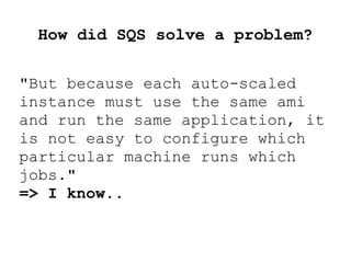 How did SQS solve a problem?
"But because each auto-scaled
instance must use the same ami
and run the same application, it
is not easy to configure which
particular machine runs which
jobs."
=> I know..
 