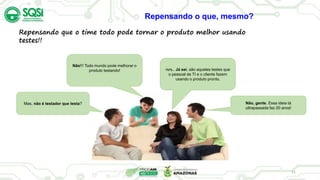 11
Mas, não é testador que testa?
rsrs.. Já sei, são aqueles testes que
o pessoal de TI e o cliente fazem
usando o produto pronto.
Não, gente. Essa ideia tá
ultrapassada faz 20 anos!
Não!!! Todo mundo pode melhorar o
produto testando!
Repensando que o time todo pode tornar o produto melhor usando
testes!!
Repensando o que, mesmo?
 