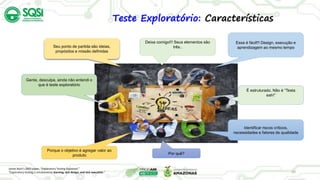 20
Teste Exploratório: Características
Gente, desculpa, ainda não entendi o
que é teste exploratório
Essa é fácil!!! Design, execução e
aprendizagem ao mesmo tempo
Deixa comigo!!! Seus elementos são
três..
James Bach’s 2003 paper, “Exploratory Testing Explained.”
“Exploratory testing is simultaneous learning, test design, and test execution.”
É estruturado. Não é “Testa
eah!”
Seu ponto de partida são ideias,
propósitos e missão definidas
Identificar riscos críticos,
necessidades e fatores de qualidade
Porque o objetivo é agregar valor ao
produto Por quê?
 