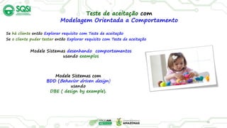 26
Teste de aceitação com
Modelagem Orientada a Comportamento
Se há cliente então Explorar requisito com Teste de aceitação
Se o cliente puder testar então Explorar requisito com Teste de aceitação
Modele Sistemas desenhando comportamentos
usando exemplos
Modele Sistemas com
BDD (Behavior driven design)
usando
DBE ( design by example).
 