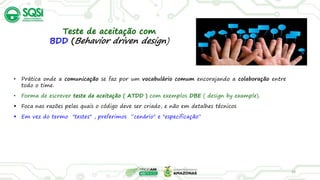 28
Teste de aceitação com
BDD (Behavior driven design)
• Prática onde a comunicação se faz por um vocabulário comum encorajando a colaboração entre
todo o time.
• Forma de escrever teste de aceitação ( ATDD ) com exemplos DBE ( design by example).
 Foca nas razões pelas quais o código deve ser criado, e não em detalhes técnicos
 Em vez do termo "testes" , preferimos “cenário" e "especificação“
 