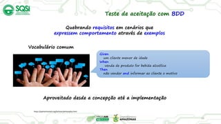 29
Quebrando requisitos em cenários que
expressem comportamento através de exemplos
https://pythonhosted.org/behave/philosophy.html
Teste de aceitação com BDD
Given
um cliente menor de idade
When
venda de produto for bebida alcoólica
Then
não vender and informar ao cliente o motivo
Vocabulário comum
Aproveitado desde a concepção até a implementação
 