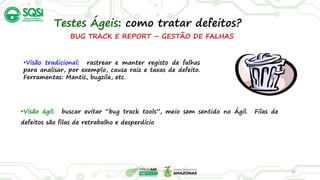 BUG TRACK E REPORT – GESTÃO DE FALHAS
•Visão tradicional: rastrear e manter registo de falhas
para analisar, por exemplo, causa raiz e taxas de defeito.
Ferramentas: Mantis, bugzila, etc.
32
Testes Ágeis: como tratar defeitos?
•Visão ágil: buscar evitar “bug track tools”, meio sem sentido no Ágil. Filas de
defeitos são filas de retrabalho e desperdício
 
