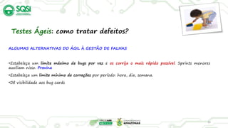 ALGUMAS ALTERNATIVAS DO ÁGIL À GESTÃO DE FALHAS
•Estabeleça um limite máximo de bugs por vez e os corrija o mais rápido possível. Sprints menores
auxiliam nisso. Previna
•Estabeleça um limite mínimo de correções por período: hora, dia, semana.
•Dê visibilidade aos bug cards
34
Testes Ágeis: como tratar defeitos?
 