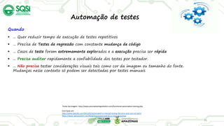 35
Automação de testes
Quando
 ... Quer reduzir tempo de execução de testes repetitivos
 ... Precisa de Testes de regressão com constante mudança de código
 ... Casos de teste foram extremamente explorados e a execução precisa ser rápida
 ... Precisa auditar rapidamente a confiabilidade dos testes por testador.
 ... Não precisa testar considerações visuais tais como cor da imagem ou tamanho do fonte.
Mudanças nesse contexto só podem ser detectadas por testes manuais
Fonte da imagem: http://www.precisetestingsolution.com/functional-automation-testing.php
Com base em:
http://www.base36.com/2013/03/automated-vs-manual-testing-the-pros-and-cons-of-each/
https://www.apicasystem.com/blog/automated-testing-vs-manual-testing/
 