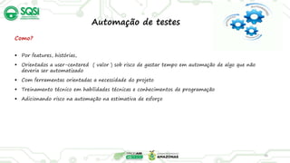 36
Como?
 Por features, histórias,
 Orientados a user-centered ( valor ) sob risco de gastar tempo em automação de algo que não
deveria ser automatizado
 Com ferramentas orientadas a necessidade do projeto
 Treinamento técnico em habilidades técnicas e conhecimentos de programação
 Adicionando risco na automação na estimativa de esforço
Automação de testes
 
