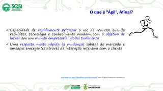 6
 Capacidade de rapidamente priorizar o uso de recursos quando
requisitos, tecnologia e conhecimento mudam com o objetivo de
lucrar em um mundo empresarial global turbulento
 Uma resposta muito rápida às mudanças súbitas de mercado e
ameaças emergentes através de interação intensiva com o cliente
com base em: http://davidfrico.com/rico14n.pdf, Lean & Agile Enterprise Frameworks
O que é “Ágil”, Afinal?
 