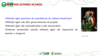 MITOS DOS ÚLTIMOS 20 ANOS
8
•Métodos ágeis precisam de arquiteturas de sistema tradicional
•Métodos ágeis não têm gerenciamento de projeto
•Métodos ágeis são indisciplinados e não mensuráveis
•Sistemas construídos usando métodos ágeis são impossíveis de
manter e inseguros
(Bicho papão)
 