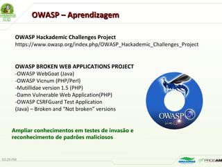OWASP – AprendizagemOWASP – Aprendizagem
OWASP Hackademic Challenges Project
https://www.owasp.org/index.php/OWASP_Hackademic_Challenges_Project
OWASP BROKEN WEB APPLICATIONS PROJECT
-OWASP WebGoat (Java)
-OWASP Vicnum (PHP/Perl)
-Mutillidae version 1.5 (PHP)
-Damn Vulnerable Web Application(PHP)
-OWASP CSRFGuard Test Application
(Java) – Broken and “Not broken” versions
03:29 PM
Ampliar conhecimentos em testes de invasão e
reconhecimento de padrões maliciosos
 