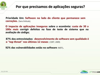 Por que precisamos de aplicações seguras?Por que precisamos de aplicações seguras?
Prioridade Um: Software no lado do cliente que permanece sem
correções. (Sans Intitute);
O impacto de aplicações inseguras sobre a econômia: custa de 30 a
100x mais corrigir defeitos na fase de teste de sistema que na
avaliação de código;
87% dos entrevistados: desenvolvimento de software sem qualidade é
o “top threat” nos últimos 12 meses ( CERT, 2009)
92% das vulnerabilidades estão no software (NIST).
03:29 PM
 