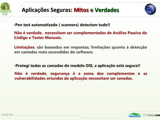 Aplicações Seguras:Aplicações Seguras: MitosMitos ee VerdadesVerdades
-Pen test automatizado ( scanners) detectam tudo!!
Não é verdade, necessitam ser complementados de Análise Passiva de
Código e Testes Manuais.
Limitações: são baseados em respostas; limitações quanto à detecção
em camadas mais escondidas do software.
-Protegi todas as camadas do modelo OSI, a aplicação está segura!!
Não é verdade, segurança é a soma dos complementos e as
vulnerabilidades oriundas da aplicação necessitam ser sanadas.
03:29 PM
 