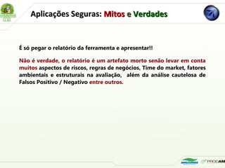 É só pegar o relatório da ferramenta e apresentar!!
Não é verdade, o relatório é um artefato morto senão levar em conta
muitos aspectos de riscos, regras de negócios, Time do market, fatores
ambientais e estruturais na avaliação, além da análise cautelosa de
Falsos Positivo / Negativo entre outros.
Aplicações Seguras:Aplicações Seguras: MitosMitos ee VerdadesVerdades
 