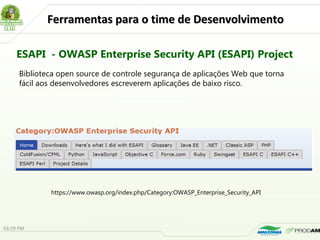 Ferramentas para o time de DesenvolvimentoFerramentas para o time de Desenvolvimento
ESAPI - OWASP Enterprise Security API (ESAPI) Project
https://www.owasp.org/index.php/Category:OWASP_Enterprise_Security_API
Biblioteca open source de controle segurança de aplicações Web que torna
fácil aos desenvolvedores escreverem aplicações de baixo risco.
03:29 PM
 